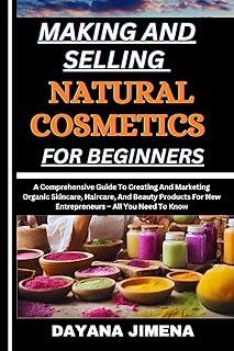 MAKING AND SELLING NATURAL COSMETICS FOR BEGINNERS: A Comprehensive Guide To Creating And Marketing Organic Skincare, Haircare, And Beauty Products For New Entrepreneurs – All You Need To Know