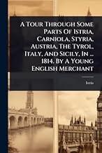 A Tour Through Some Parts Of Istria, Carniola, Styria, Austria, The Tyrol, Italy, And Sicily, In ... 1814. By A Young English Merchant