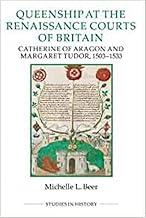 Queenship at the Renaissance Courts of Britain: Catherine of Aragon and Margaret Tudor, 1503-1533: 101 (Royal Historical Society Studies in History New Series)