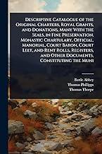 Descriptive Catalogue of the Original Charters, Royal Grants, and Donations, Many With the Seals, in Fine Preservation, Monastic Chartulary, Official, Manorial, Court Baron, Court Leet, and Rent Rolls, Registers, and Other Documents, Constituting the Muni