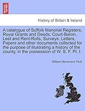 A Catalogue of Suffolk Manorial Registers, Royal Grants and Deeds, Court-Baron, Leet and Rent-Rolls, Surveys, Letters, Papers and Other Documents ... County, in the Possession of W. S. F. PT. I.
